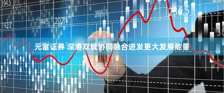 元富证券 深港双城协同融合迸发更大发展能量
