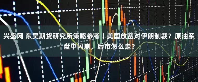 兴盛网 东吴期货研究所策略参考｜美国放宽对伊朗制裁？原油系盘中闪崩，后市怎么走？
