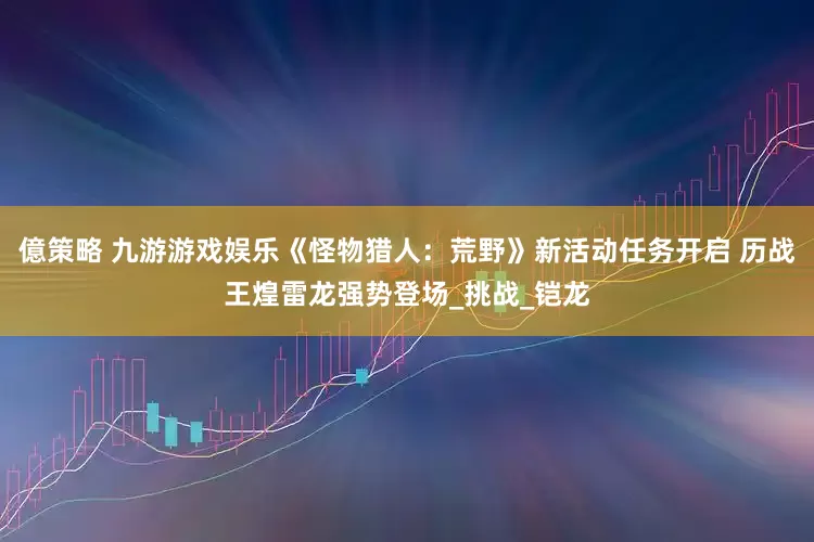 億策略 九游游戏娱乐《怪物猎人：荒野》新活动任务开启 历战王煌雷龙强势登场_挑战_铠龙