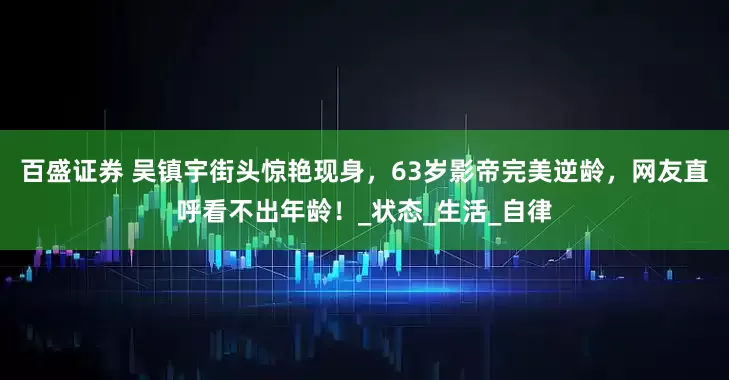 百盛证券 吴镇宇街头惊艳现身，63岁影帝完美逆龄，网友直呼看不出年龄！_状态_生活_自律