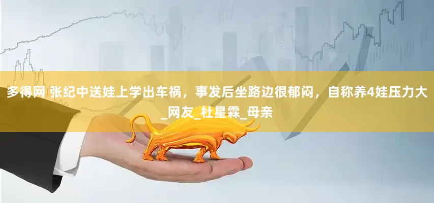 多得网 张纪中送娃上学出车祸，事发后坐路边很郁闷，自称养4娃压力大_网友_杜星霖_母亲