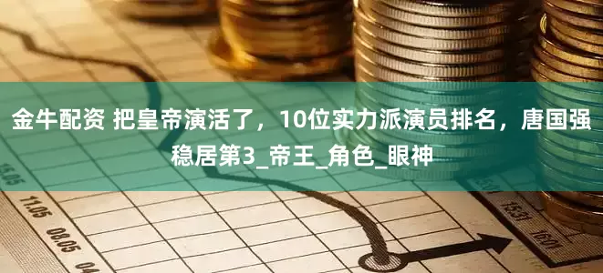 金牛配资 把皇帝演活了，10位实力派演员排名，唐国强稳居第3_帝王_角色_眼神