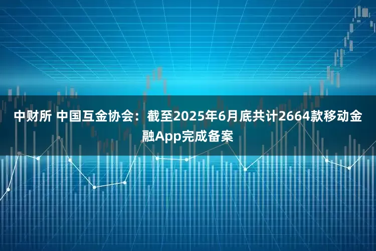 中财所 中国互金协会：截至2025年6月底共计2664款移动金融App完成备案