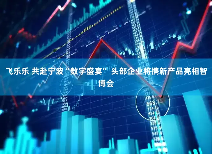 飞乐乐 共赴宁波“数字盛宴” 头部企业将携新产品亮相智博会