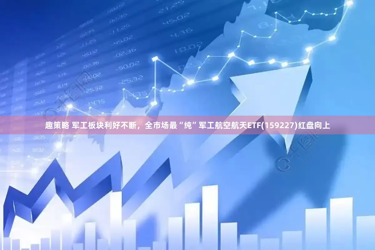 趣策略 军工板块利好不断，全市场最“纯”军工航空航天ETF(159227)红盘向上