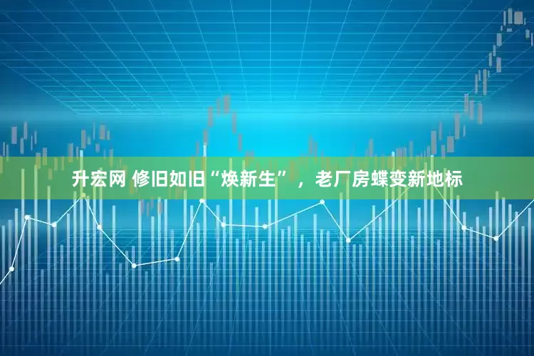 升宏网 修旧如旧“焕新生” ，老厂房蝶变新地标