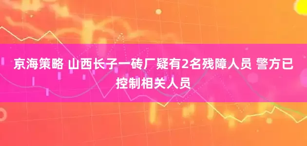 京海策略 山西长子一砖厂疑有2名残障人员 警方已控制相关人员