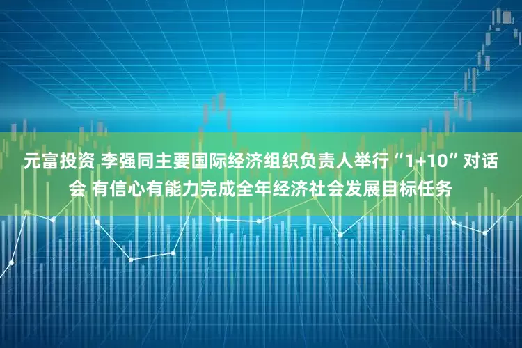 元富投资 李强同主要国际经济组织负责人举行“1+10”对话会 有信心有能力完成全年经济社会发展目标任务