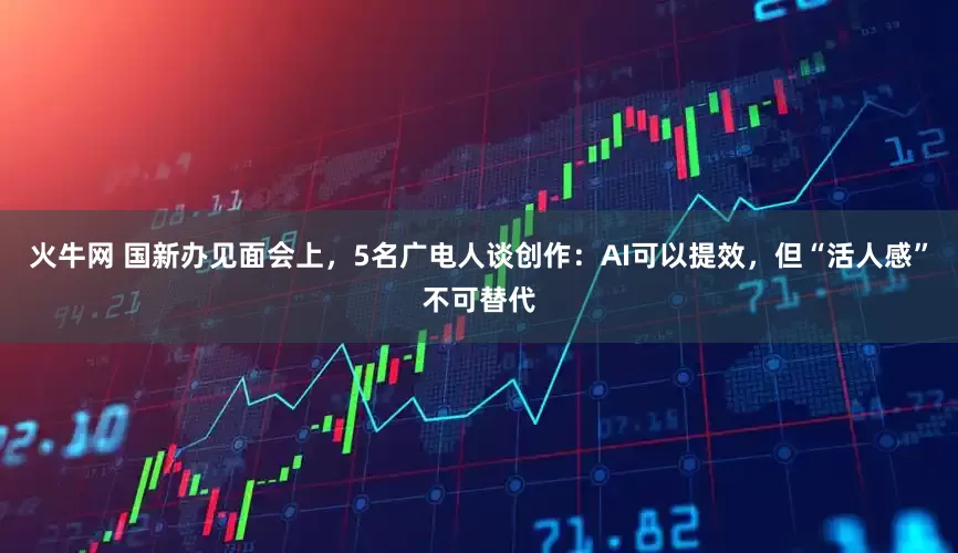 火牛网 国新办见面会上，5名广电人谈创作：AI可以提效，但“活人感”不可替代