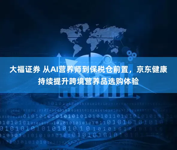 大福证券 从AI营养师到保税仓前置，京东健康持续提升跨境营养品选购体验