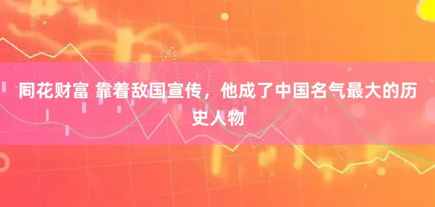 同花财富 靠着敌国宣传，他成了中国名气最大的历史人物